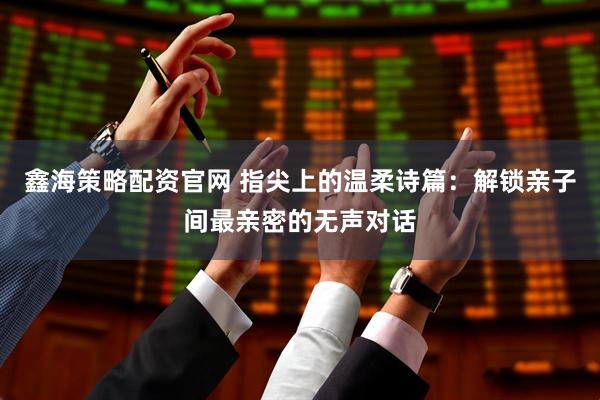 鑫海策略配资官网 指尖上的温柔诗篇：解锁亲子间最亲密的无声对话