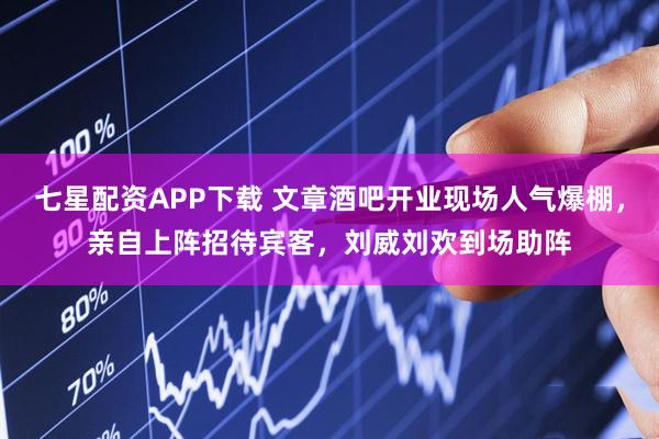 七星配资APP下载 文章酒吧开业现场人气爆棚，亲自上阵招待宾客，刘威刘欢到场助阵