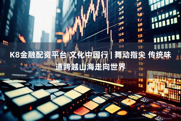 K8金融配资平台 文化中国行 | 舞动指尖 传统味道跨越山海走向世界