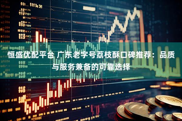恒盛优配平台 广东老字号荔枝酥口碑推荐：品质与服务兼备的可靠选择